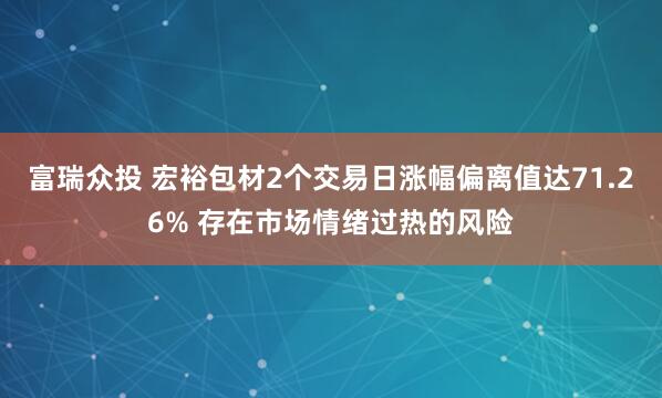 富瑞众投 宏裕包材2个交易日涨幅偏离值达71.26% 存在市场情绪过热的风险