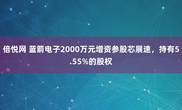 倍悦网 蓝箭电子2000万元增资参股芯展速，持有5.55%的股权