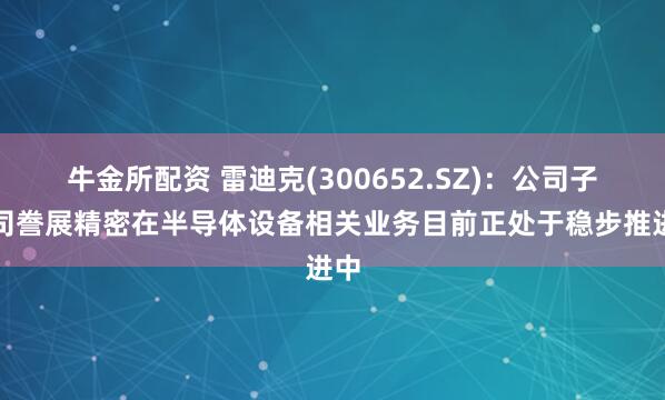 牛金所配资 雷迪克(300652.SZ)：公司子公司誊展精密在半导体设备相关业务目前正处于稳步推进中