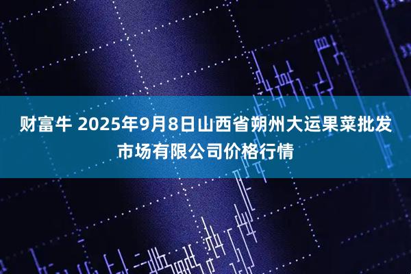 财富牛 2025年9月8日山西省朔州大运果菜批发市场有限公司价格行情