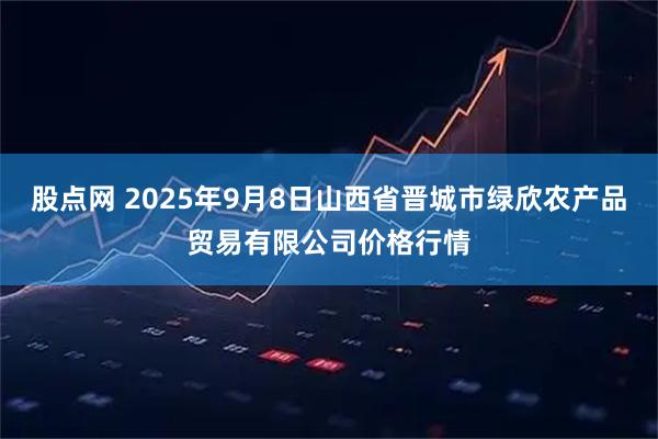 股点网 2025年9月8日山西省晋城市绿欣农产品贸易有限公司价格行情