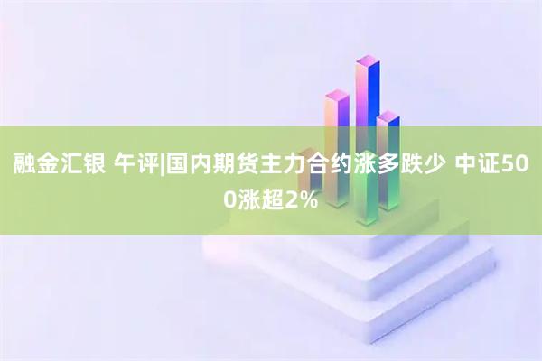 融金汇银 午评|国内期货主力合约涨多跌少 中证500涨超2%