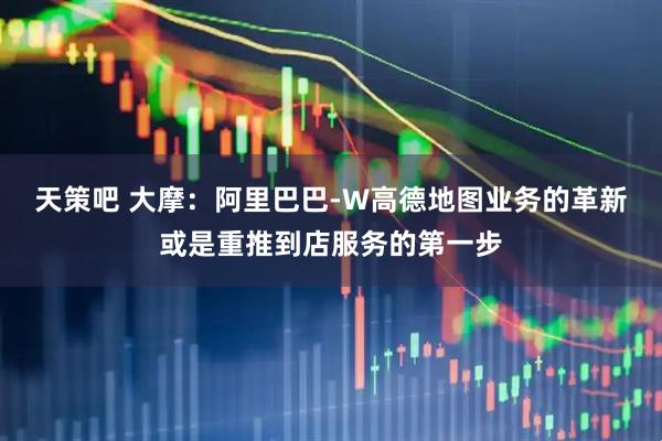 天策吧 大摩：阿里巴巴-W高德地图业务的革新或是重推到店服务的第一步