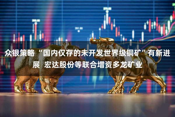 众银策略 “国内仅存的未开发世界级铜矿”有新进展 宏达股份等联合增资多龙矿业