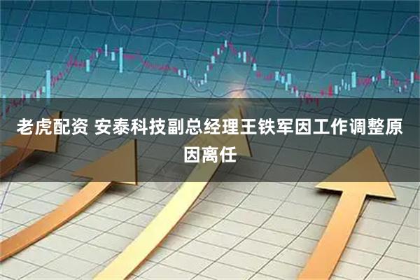 老虎配资 安泰科技副总经理王铁军因工作调整原因离任