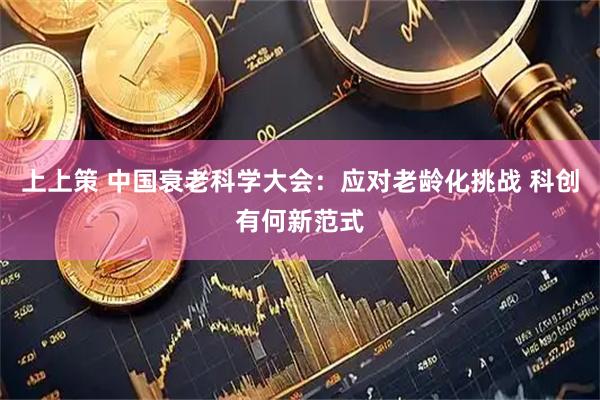 上上策 中国衰老科学大会:应对老龄化挑战 科创有何新范式