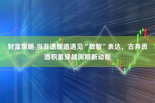 财富策略 当非遗酿造遇见“数智”表达,古井贡酒积蓄穿越周期新动能