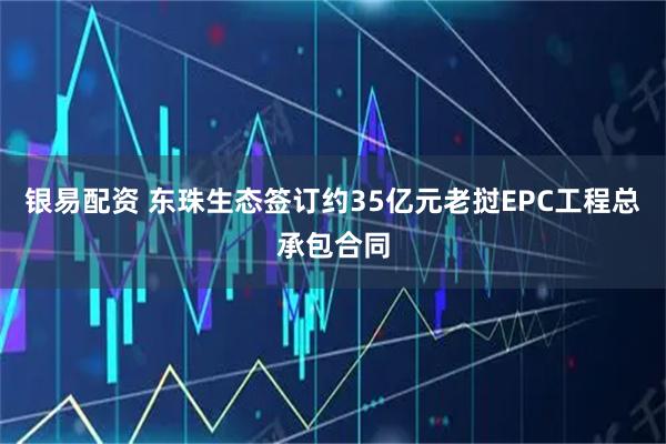 银易配资 东珠生态签订约35亿元老挝EPC工程总承包合同