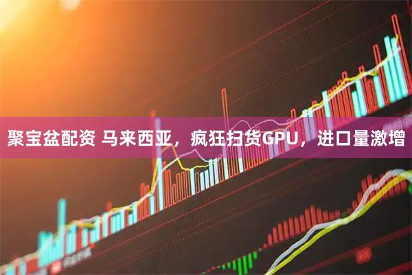 聚宝盆配资 马来西亚,疯狂扫货GPU,进口量激增