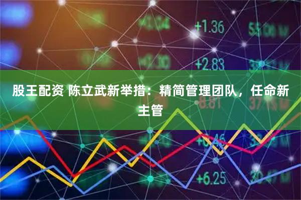 股王配资 陈立武新举措:精简管理团队,任命新主管