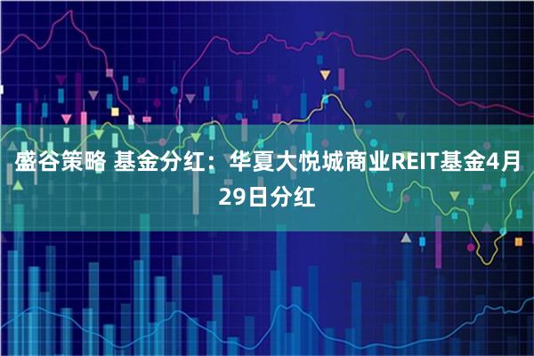 盛谷策略 基金分红:华夏大悦城商业REIT基金4月29日分红