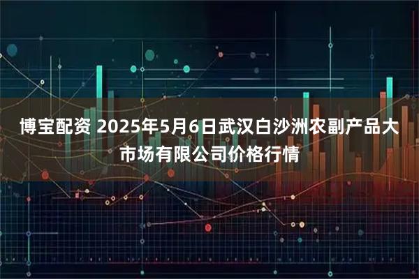 博宝配资 2025年5月6日武汉白沙洲农副产品大市场有限公司价格行情