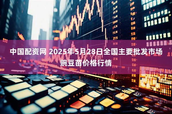 中国配资网 2025年5月28日全国主要批发市场豌豆苗价格行情