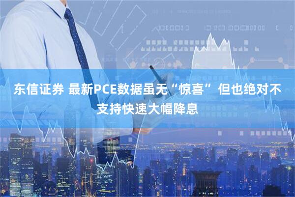 东信证券 最新PCE数据虽无“惊喜” 但也绝对不支持快速大幅降息