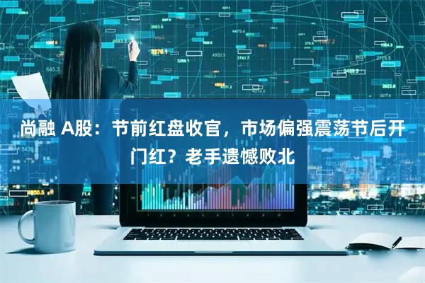 尚融 A股:节前红盘收官,市场偏强震荡节后开门红?老手遗憾败北