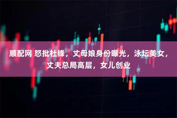 顺配网 怒批杜锋,丈母娘身份曝光,泳坛美女,丈夫总局高层,女儿创业