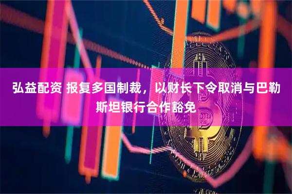 弘益配资 报复多国制裁，以财长下令取消与巴勒斯坦银行合作豁免