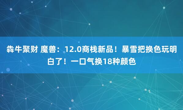 犇牛聚财 魔兽：12.0商栈新品！暴雪把换色玩明白了！一口气换18种颜色
