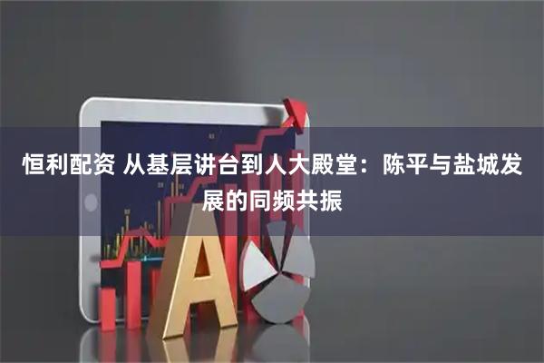 恒利配资 从基层讲台到人大殿堂:陈平与盐城发展的同频共振