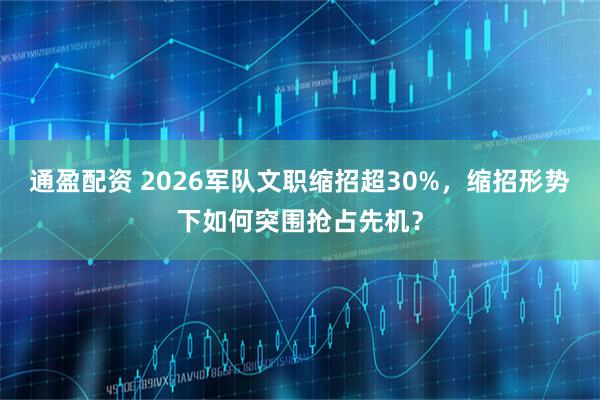 通盈配资 2026军队文职缩招超30%，缩招形势下如何突围抢占先机？