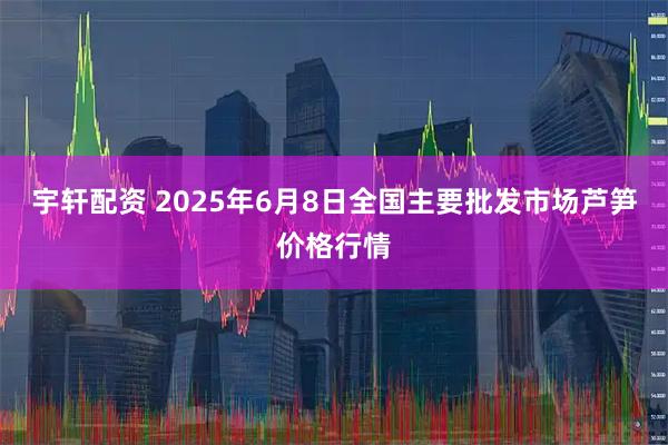 宇轩配资 2025年6月8日全国主要批发市场芦笋价格行情