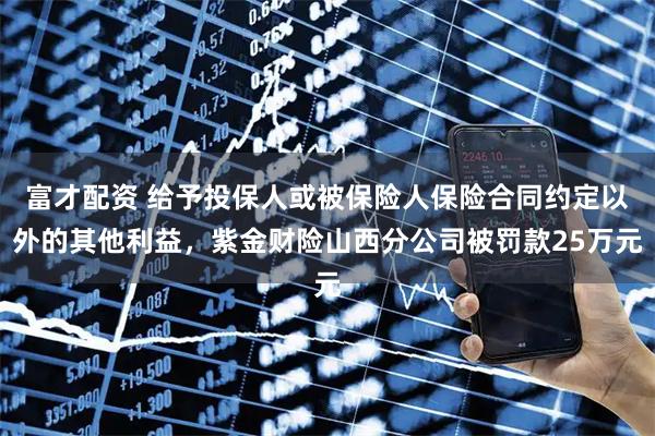 富才配资 给予投保人或被保险人保险合同约定以外的其他利益，紫金财险山西分公司被罚款25万元