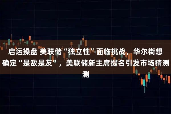 启运操盘 美联储“独立性”面临挑战，华尔街想确定“是敌是友”，美联储新主席提名引发市场猜测