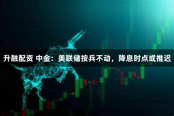 升融配资 中金：美联储按兵不动，降息时点或推迟