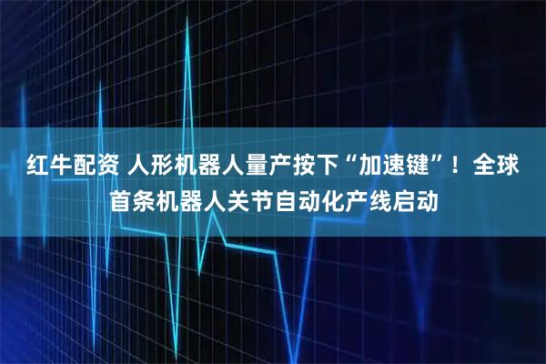 红牛配资 人形机器人量产按下“加速键”！全球首条机器人关节自动化产线启动