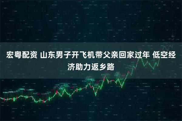 宏粤配资 山东男子开飞机带父亲回家过年 低空经济助力返乡路