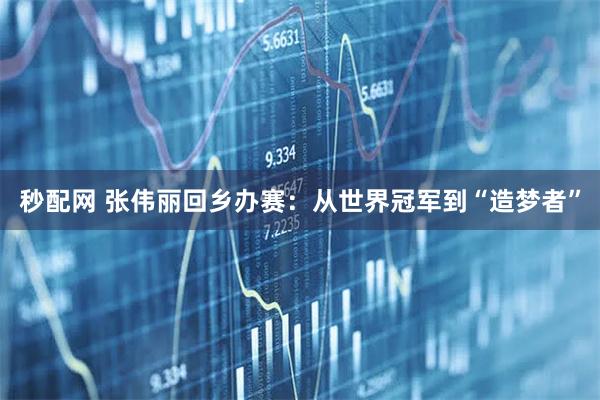秒配网 张伟丽回乡办赛：从世界冠军到“造梦者”