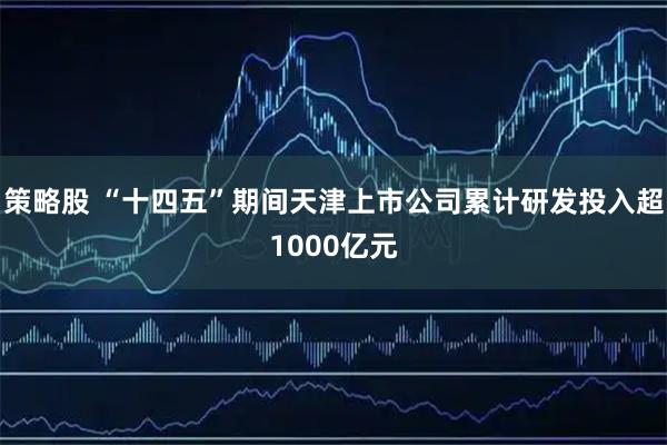 策略股 “十四五”期间天津上市公司累计研发投入超1000亿元