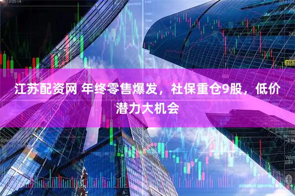 江苏配资网 年终零售爆发，社保重仓9股，低价潜力大机会