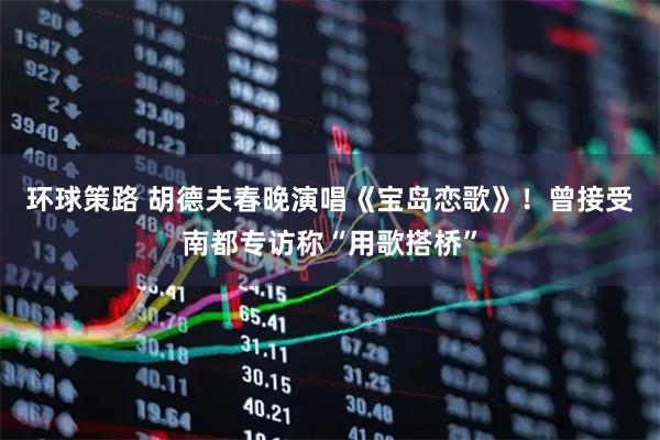 环球策路 胡德夫春晚演唱《宝岛恋歌》！曾接受南都专访称“用歌搭桥”