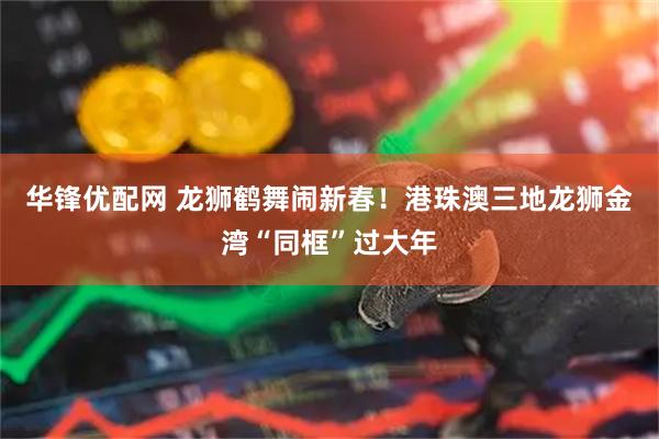 华锋优配网 龙狮鹤舞闹新春！港珠澳三地龙狮金湾“同框”过大年