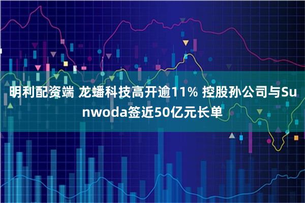 明利配资端 龙蟠科技高开逾11% 控股孙公司与Sunwoda签近50亿元长单