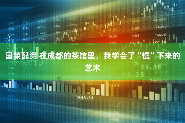 国荣配资 在成都的茶馆里，我学会了“慢”下来的艺术