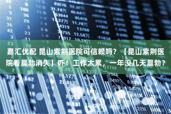 嘉汇优配 昆山紫荆医院可信赖吗？【昆山紫荆医院看晨勃消失】吓！工作太累，一年没几天晨勃？