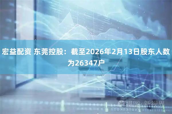 宏益配资 东莞控股：截至2026年2月13日股东人数为26347户
