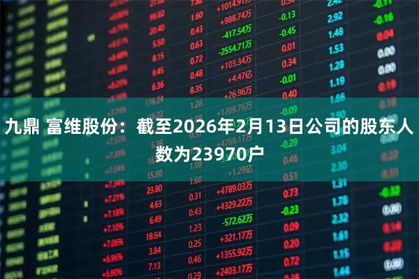 九鼎 富维股份：截至2026年2月13日公司的股东人数为23970户