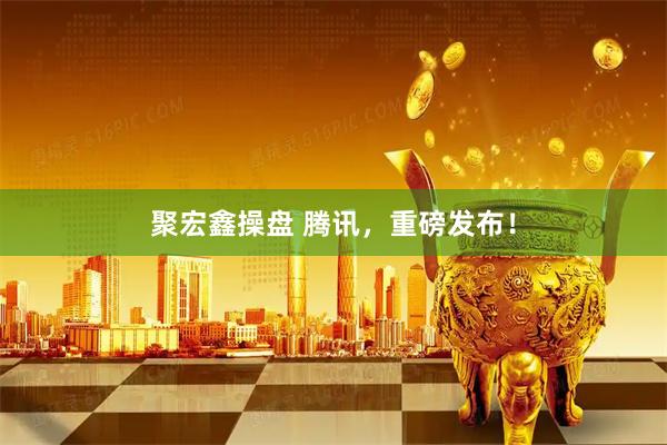 聚宏鑫操盘 腾讯，重磅发布！