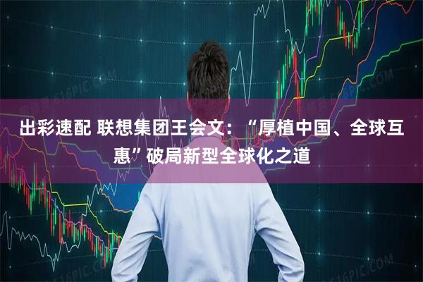 出彩速配 联想集团王会文：“厚植中国、全球互惠”破局新型全球化之道