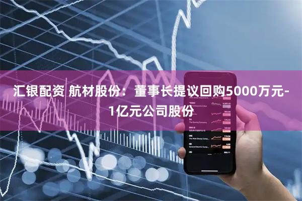 汇银配资 航材股份：董事长提议回购5000万元-1亿元公司股份