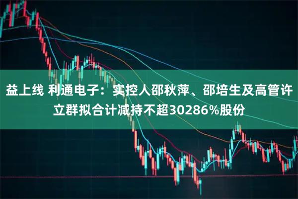 益上线 利通电子：实控人邵秋萍、邵培生及高管许立群拟合计减持不超30286%股份