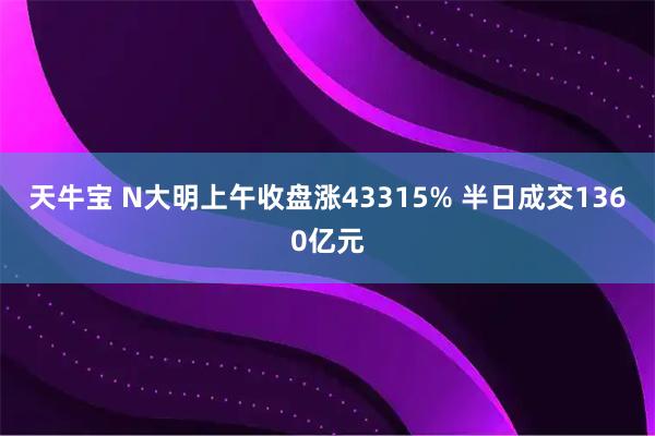 天牛宝 N大明上午收盘涨43315% 半日成交1360亿元