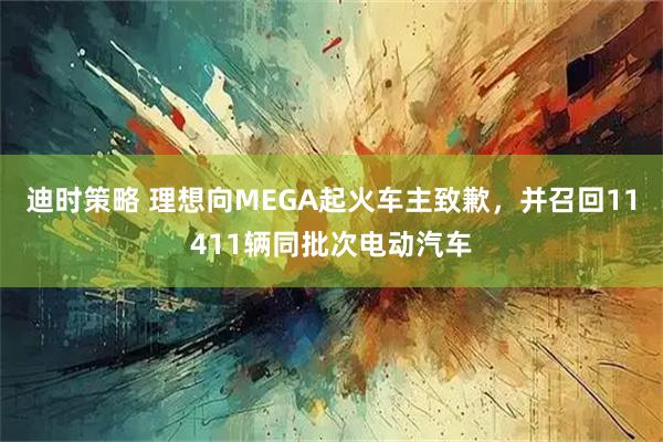 迪时策略 理想向MEGA起火车主致歉，并召回11411辆同批次电动汽车