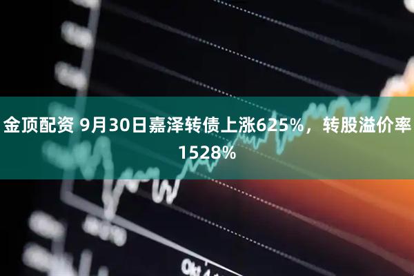 金顶配资 9月30日嘉泽转债上涨625%，转股溢价率1528%