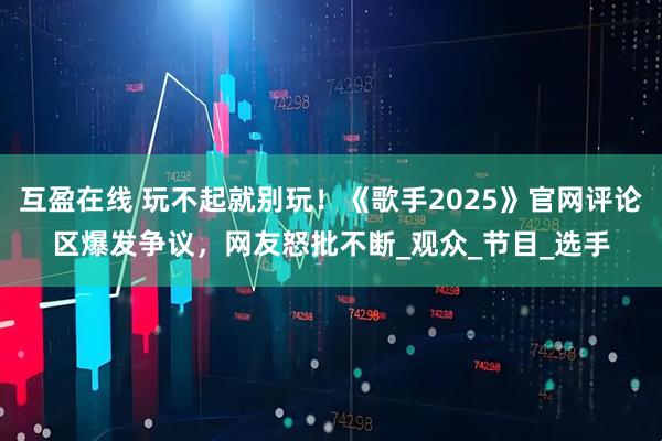 互盈在线 玩不起就别玩！《歌手2025》官网评论区爆发争议，网友怒批不断_观众_节目_选手