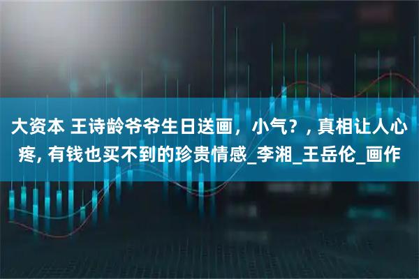 大资本 王诗龄爷爷生日送画，小气？, 真相让人心疼, 有钱也买不到的珍贵情感_李湘_王岳伦_画作