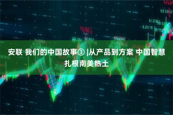 安联 我们的中国故事③ |从产品到方案 中国智慧扎根南美热土